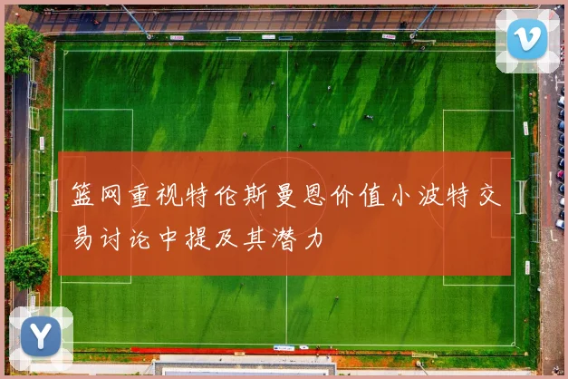 篮网重视特伦斯曼恩价值小波特交易讨论中提及其潜力