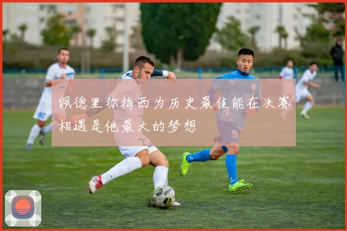 佩德里称梅西为历史最佳能在决赛相遇是他最大的梦想