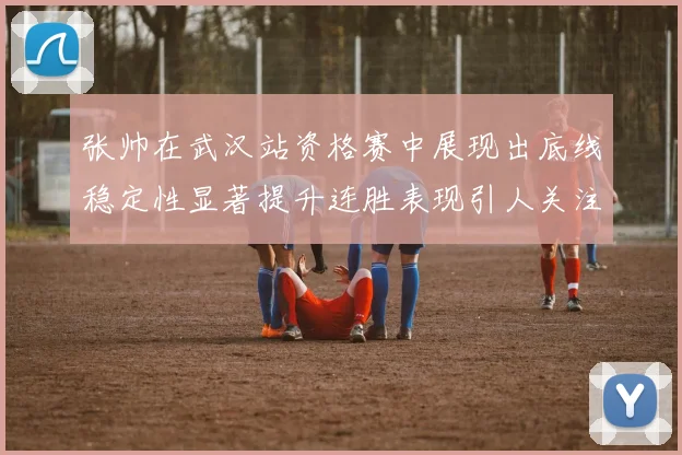 张帅在武汉站资格赛中展现出底线稳定性显著提升连胜表现引人关注